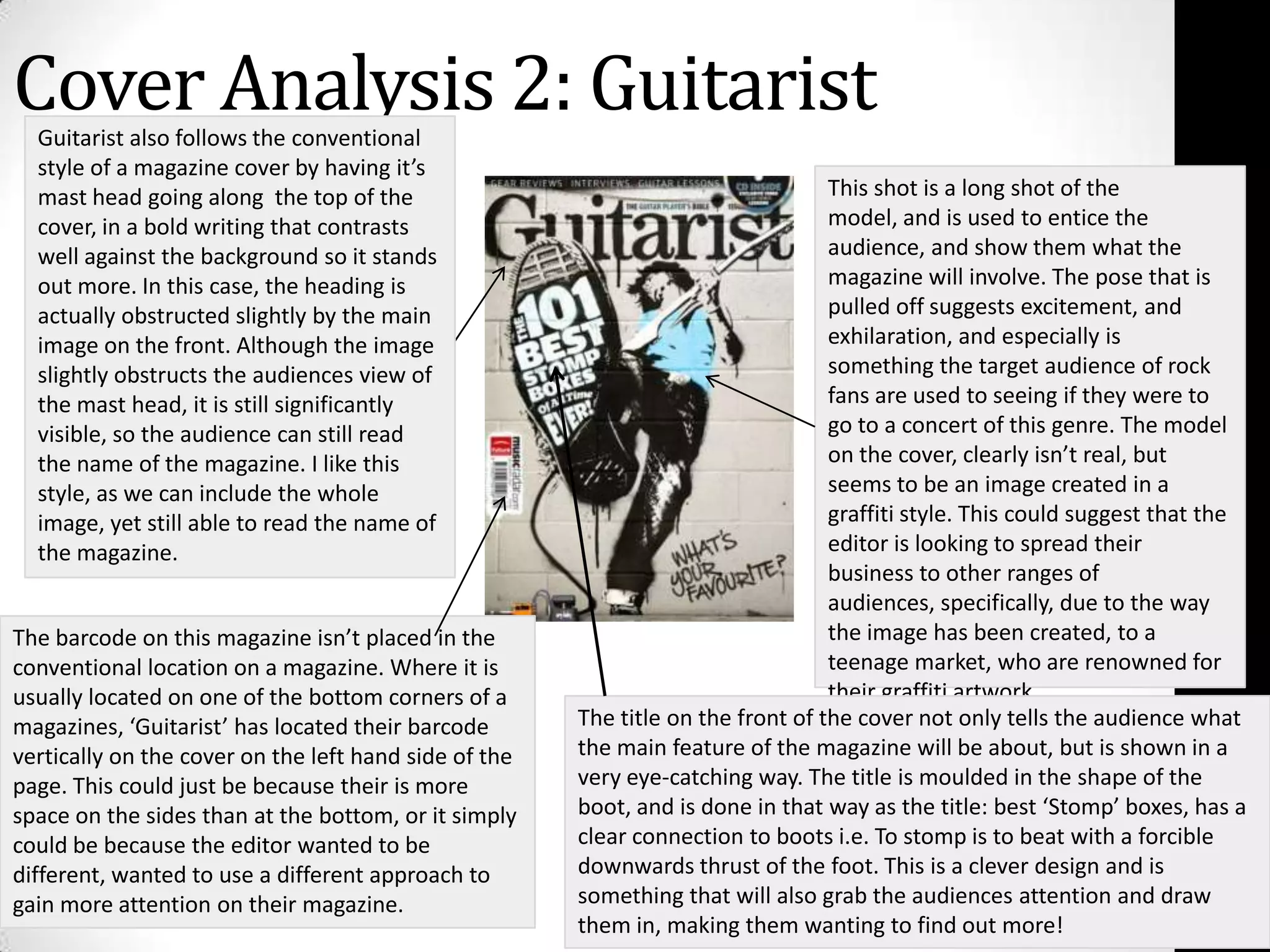 Cover Analysis 2: Guitarist Guitarist also follows the conventional style of a magazine cover by having it’s mast head going along  the top of the cover, in a bold writing that contrasts well against the background so it stands out more. In this case, the heading is actually obstructed slightly by the main image on the front. Although the image slightly obstructs the audiences view of the mast head, it is still significantly visible, so the audience can still read the name of the magazine. I like this style, as we can include the whole image, yet still able to read the name of the magazine.This shot is a long shot of the model, and is used to entice the audience, and show them what the magazine will involve. The pose that is pulled off suggests excitement, and exhilaration, and especially is something the target audience of rock fans are used to seeing if they were to go to a concert of this genre. The model on the cover, clearly isn’t real, but seems to be an image created in a graffiti style. This could suggest that the editor is looking to spread their business to other ranges of audiences, specifically, due to the way the image has been created, to a teenage market, who are renowned for their graffiti artwork.The barcode on this magazine isn’t placed in the conventional location on a magazine. Where it is usually located on one of the bottom corners of a magazines, ‘Guitarist’ has located their barcode vertically on the cover on the left hand side of the page. This could just be because their is more space on the sides than at the bottom, or it simply could be because the editor wanted to be different, wanted to use a different approach to gain more attention on their magazine.The title on the front of the cover not only tells the audience what the main feature of the magazine will be about, but is shown in a very eye-catching way. The title is moulded in the shape of the boot, and is done in that way as the title: best ‘Stomp’ boxes, has a clear connection to boots i.e. To stomp is to beat with a forcible downwards thrust of the foot. This is a clever design and is something that will also grab the audiences attention and draw them in, making them wanting to find out more!