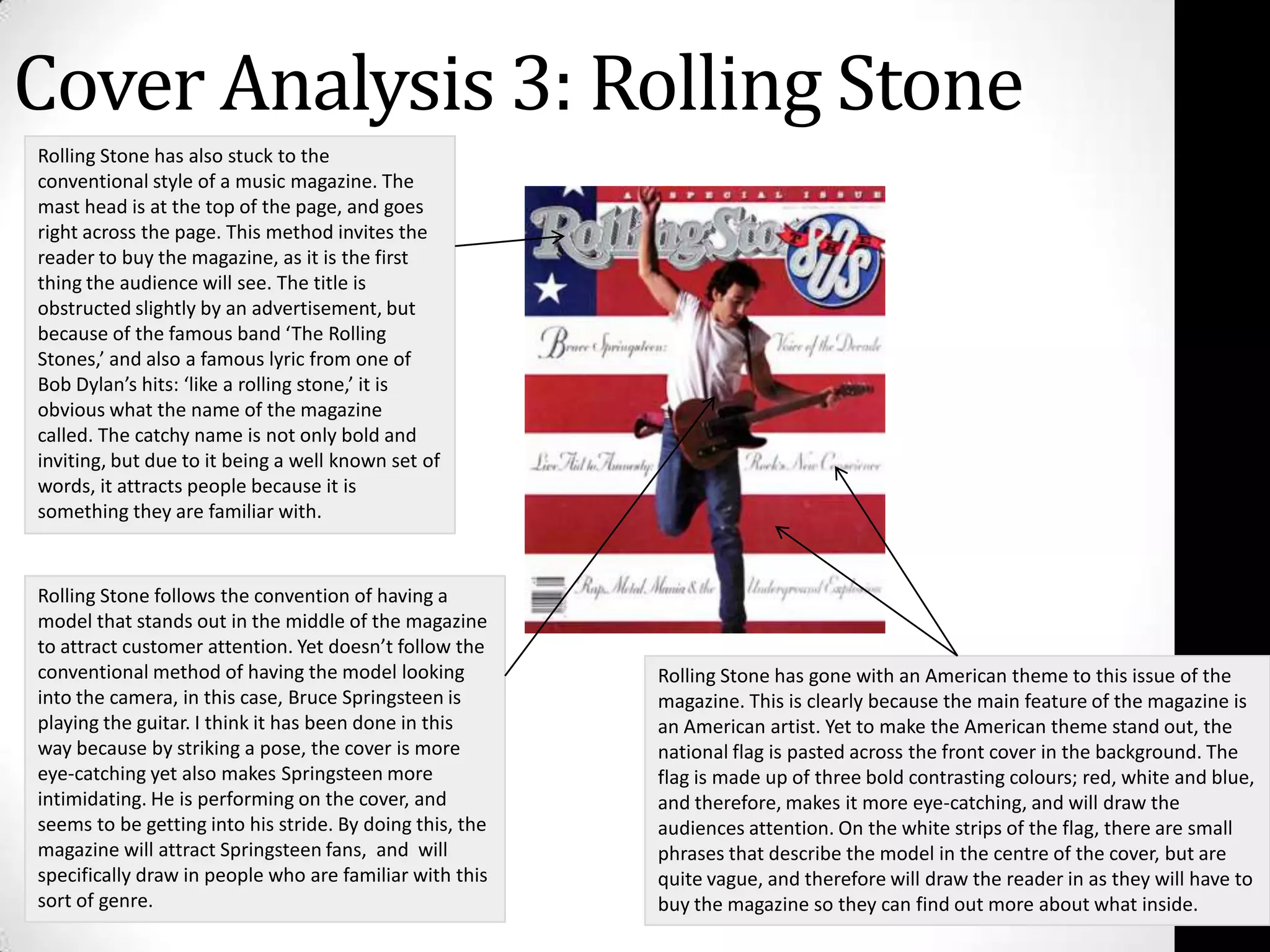 Cover Analysis 3: Rolling StoneRolling Stone has also stuck to the conventional style of a music magazine. The mast head is at the top of the page, and goes right across the page. This method invites the reader to buy the magazine, as it is the first thing the audience will see. The title is obstructed slightly by an advertisement, but because of the famous band ‘The Rolling Stones,’ and also a famous lyric from one of Bob Dylan’s hits: ‘like a rolling stone,’ it is obvious what the name of the magazine called. The catchy name is not only bold and inviting, but due to it being a well known set of words, it attracts people because it is something they are familiar with.Rolling Stone follows the convention of having a model that stands out in the middle of the magazine to attract customer attention. Yet doesn’t follow the conventional method of having the model looking into the camera, in this case, Bruce Springsteen is playing the guitar. I think it has been done in this way because by striking a pose, the cover is more eye-catching yet also makes Springsteen more intimidating. He is performing on the cover, and seems to be getting into his stride. By doing this, the magazine will attract Springsteen fans,  and  will  specifically draw in people who are familiar with this sort of genre.Rolling Stone has gone with an American theme to this issue of the magazine. This is clearly because the main feature of the magazine is an American artist. Yet to make the American theme stand out, the national flag is pasted across the front cover in the background. The flag is made up of three bold contrasting colours; red, white and blue, and therefore, makes it more eye-catching, and will draw the audiences attention. On the white strips of the flag, there are small phrases that describe the model in the centre of the cover, but are quite vague, and therefore will draw the reader in as they will have to buy the magazine so they can find out more about what inside.