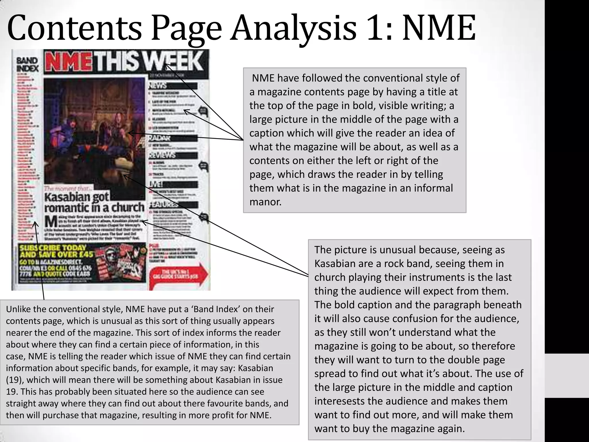 Contents Page Analysis 1: NME NME have followed the conventional style of a magazine contents page by having a title at the top of the page in bold, visible writing; a large picture in the middle of the page with a caption which will give the reader an idea of what the magazine will be about, as well as a contents on either the left or right of the page, which draws the reader in by telling them what is in the magazine in an informal manor. The picture is unusual because, seeing as Kasabian are a rock band, seeing them in church playing their instruments is the last thing the audience will expect from them. The bold caption and the paragraph beneath it will also cause confusion for the audience, as they still won’t understand what the magazine is going to be about, so therefore they will want to turn to the double page spread to find out what it’s about. The use of the large picture in the middle and caption interesests the audience and makes them want to find out more, and will make them want to buy the magazine again.Unlike the conventional style, NME have put a ‘Band Index’ on their contents page, which is unusual as this sort of thing usually appears nearer the end of the magazine. This sort of index informs the reader about where they can find a certain piece of information, in this case, NME is telling the reader which issue of NME they can find certain information about specific bands, for example, it may say: Kasabian (19), which will mean there will be something about Kasabian in issue 19. This has probably been situated here so the audience can see straight away where they can find out about there favourite bands, and then will purchase that magazine, resulting in more profit for NME.