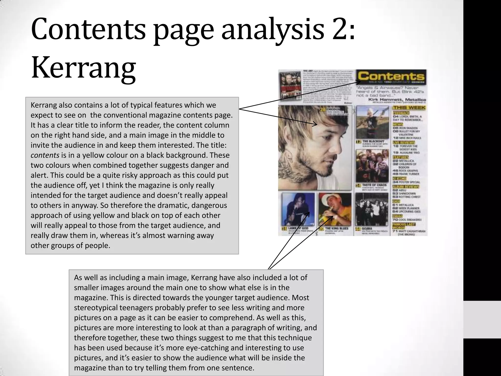 Contents page analysis 2: Kerrang Kerrang also contains a lot of typical features which we expect to see on  the conventional magazine contents page. It has a clear title to inform the reader, the content column on the right hand side, and a main image in the middle to invite the audience in and keep them interested. The title: contents is in a yellow colour on a black background. These two colours when combined together suggests danger and alert. This could be a quite risky approach as this could put the audience off, yet I think the magazine is only really intended for the target audience and doesn’t really appeal to others in anyway. So therefore the dramatic, dangerous approach of using yellow and black on top of each other will really appeal to those from the target audience, and really draw them in, whereas it’s almost warning away other groups of people.As well as including a main image, Kerrang have also included a lot of smaller images around the main one to show what else is in the magazine. This is directed towards the younger target audience. Most stereotypical teenagers probably prefer to see less writing and more pictures on a page as it can be easier to comprehend. As well as this, pictures are more interesting to look at than a paragraph of writing, and therefore together, these two things suggest to me that this technique has been used because it’s more eye-catching and interesting to use pictures, and it’s easier to show the audience what will be inside the magazine than to try telling them from one sentence.
