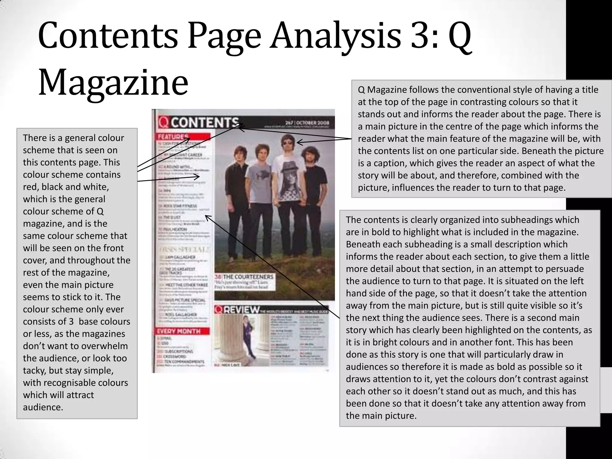 Contents Page Analysis 3: Q MagazineQ Magazine follows the conventional style of having a title at the top of the page in contrasting colours so that it stands out and informs the reader about the page. There is a main picture in the centre of the page which informs the reader what the main feature of the magazine will be, with the contents list on one particular side. Beneath the picture is a caption, which gives the reader an aspect of what the story will be about, and therefore, combined with the picture, influences the reader to turn to that page.There is a general colour scheme that is seen on this contents page. This colour scheme contains red, black and white, which is the general colour scheme of Q magazine, and is the same colour scheme that will be seen on the front cover, and throughout the rest of the magazine, even the main picture seems to stick to it. The colour scheme only ever consists of 3  base colours or less, as the magazines don’t want to overwhelm the audience, or look too tacky, but stay simple, with recognisable colours which will attract audience.The contents is clearly organized into subheadings which are in bold to highlight what is included in the magazine. Beneath each subheading is a small description which informs the reader about each section, to give them a little more detail about that section, in an attempt to persuade the audience to turn to that page. It is situated on the left hand side of the page, so that it doesn’t take the attention away from the main picture, but is still quite visible so it’s the next thing the audience sees. There is a second main story which has clearly been highlighted on the contents, as it is in bright colours and in another font. This has been done as this story is one that will particularly draw in audiences so therefore it is made as bold as possible so it draws attention to it, yet the colours don’t contrast against each other so it doesn’t stand out as much, and this has been done so that it doesn’t take any attention away from the main picture.