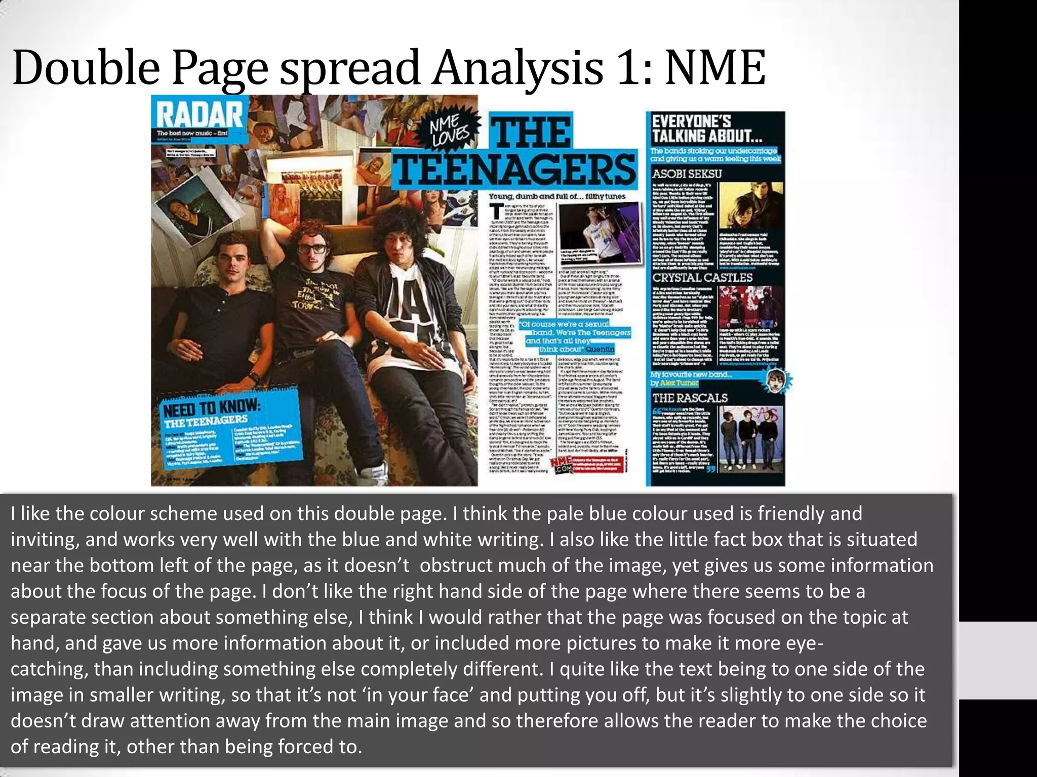 Double Page spread Analysis 1: NMEI like the colour scheme used on this double page. I think the pale blue colour used is friendly and inviting, and works very well with the blue and white writing. I also like the little fact box that is situated near the bottom left of the page, as it doesn’t  obstruct much of the image, yet gives us some information about the focus of the page. I don’t like the right hand side of the page where there seems to be a separate section about something else, I think I would rather that the page was focused on the topic at hand, and gave us more information about it, or included more pictures to make it more eye-catching, than including something else completely different. I quite like the text being to one side of the image in smaller writing, so that it’s not ‘in your face’ and putting you off, but it’s slightly to one side so it doesn’t draw attention away from the main image and so therefore allows the reader to make the choice of reading it, other than being forced to. 