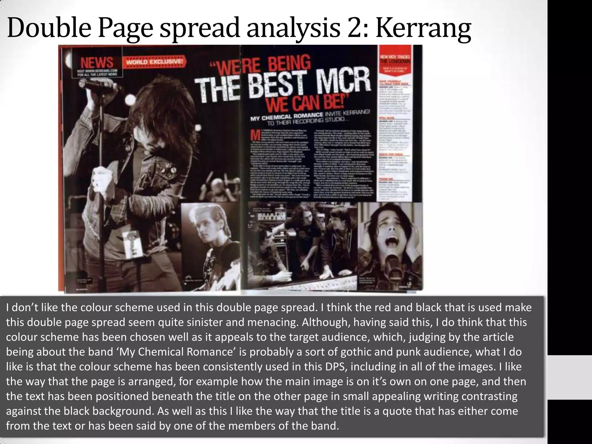 Double Page spread analysis 2: KerrangI don’t like the colour scheme used in this double page spread. I think the red and black that is used make this double page spread seem quite sinister and menacing. Although, having said this, I do think that this colour scheme has been chosen well as it appeals to the target audience, which, judging by the article being about the band ‘My Chemical Romance’ is probably a sort of gothic and punk audience, what I do like is that the colour scheme has been consistently used in this DPS, including in all of the images. I like the way that the page is arranged, for example how the main image is on it’s own on one page, and then the text has been positioned beneath the title on the other page in small appealing writing contrasting against the black background. As well as this I like the way that the title is a quote that has either come from the text or has been said by one of the members of the band.