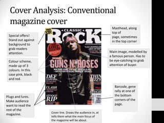 Cover Analysis: Conventional magazine cover Masthead, along top of page, sometimes in the top corner Special offers! Stand out against background to grab readers attention. Main image, modelled by a famous person. Has to be eye-catching to grab attention of buyer. Colour scheme, made up of 3 colours. In this case pink, black and red. Barcode, generally at one of the bottom corners of the page. Plugs and lures. Make audience want to read the rest of the magazine. Cover line. Draws the audience in, at tells them what the main focus of the magazine will be about. 
