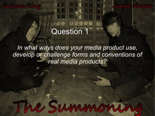 In what ways does your media product use,
develop or challenge forms and conventions of
real media products?
Question 1
 