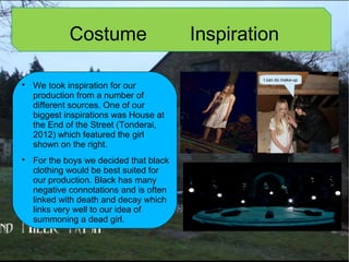 Costume Inspiration

We took inspiration for our
production from a number of
different sources. One of our
biggest inspirations was House at
the End of the Street (Tonderai,
2012) which featured the girl
shown on the right.

For the boys we decided that black
clothing would be best suited for
our production. Black has many
negative connotations and is often
linked with death and decay which
links very well to our idea of
summoning a dead girl.
I can do make-up
 