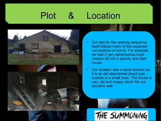 Plot & Location

Our plot for the opening sequence
itself follows many of the expected
conventions of horror. For example
we had 2 very adventurous boys
venture off into a spooky and dark
house.

Our location was a stock location as
it is an old abandoned shack just
outside of a small town. The house is
very old and creepy which fits our
storyline well
 