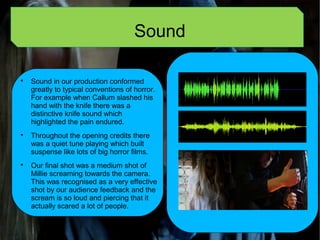 Sound

Sound in our production conformed
greatly to typical conventions of horror.
For example when Callum slashed his
hand with the knife there was a
distinctive knife sound which
highlighted the pain endured.

Throughout the opening credits there
was a quiet tune playing which built
suspense like lots of big horror films.

Our final shot was a medium shot of
Millie screaming towards the camera.
This was recognised as a very effective
shot by our audience feedback and the
scream is so loud and piercing that it
actually scared a lot of people.
 