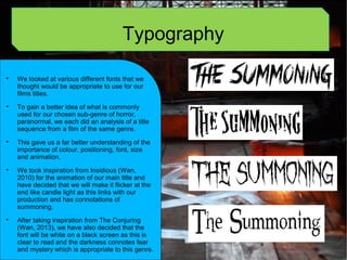 Typography

We looked at various different fonts that we
thought would be appropriate to use for our
films titles.

To gain a better idea of what is commonly
used for our chosen sub-genre of horror,
paranormal, we each did an analysis of a title
sequence from a film of the same genre.

This gave us a far better understanding of the
importance of colour, positioning, font, size
and animation.

We took inspiration from Insidious (Wan,
2010) for the animation of our main title and
have decided that we will make it flicker at the
end like candle light as this links with our
production and has connotations of
summoning.

After taking inspiration from The Conjuring
(Wan, 2013), we have also decided that the
font will be white on a black screen as this is
clear to read and the darkness connotes fear
and mystery which is appropriate to this genre.
 