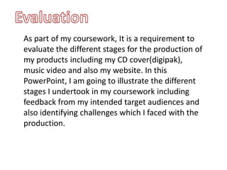 Evaluation As part of my coursework, It is a requirement to evaluate the different stages for the production of my products including my CD cover(digipak), music video and also my website. In this PowerPoint, I am going to illustrate the different stages I undertook in my coursework including feedback from my intended target audiences and also identifying challenges which I faced with the production. 
