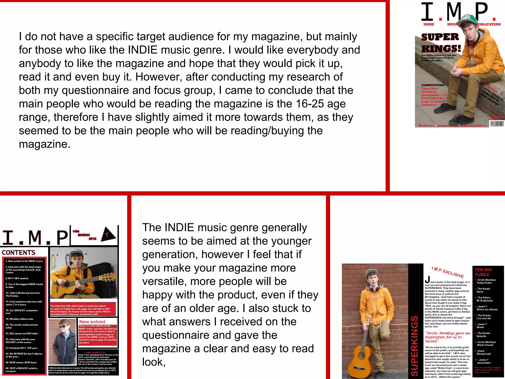 I do not have a specific target audience for my magazine, but mainly for those who like the INDIE music genre. I would like everybody and anybody to like the magazine and hope that they would pick it up, read it and even buy it. However, after conducting my research of both my questionnaire and focus group, I came to conclude that the main people who would be reading the magazine is the 16-25 age range, therefore I have slightly aimed it more towards them, as they seemed to be the main people who will be reading/buying the magazine. The INDIE music genre generally seems to be aimed at the younger generation, however I feel that if you make your magazine more versatile, more people will be happy with the product, even if they are of an older age. I also stuck to what answers I received on the questionnaire and gave the magazine a clear and easy to read look, 
