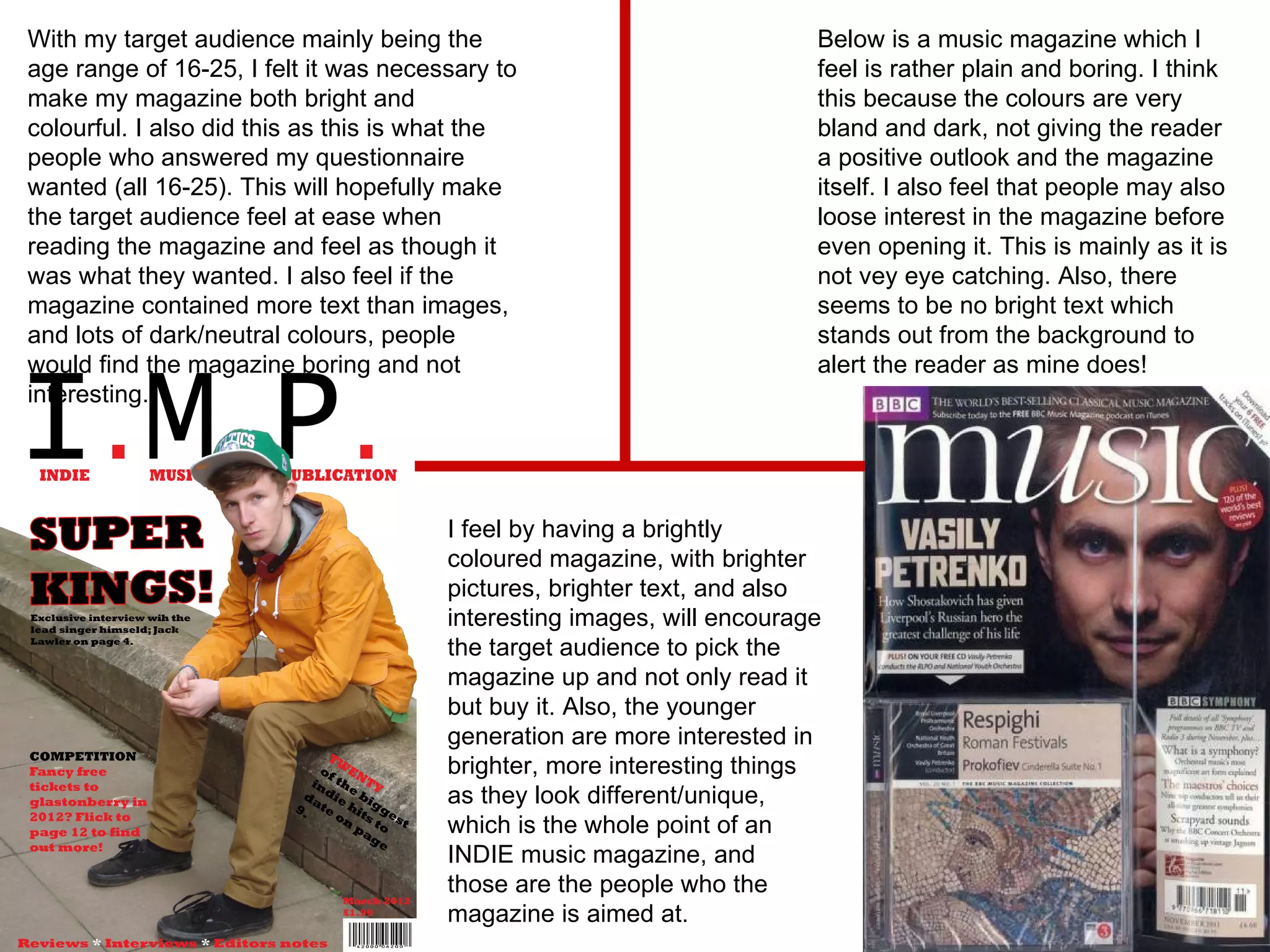 With my target audience mainly being the age range of 16-25, I felt it was necessary to make my magazine both bright and colourful. I also did this as this is what the people who answered my questionnaire wanted (all 16-25). This will hopefully make the target audience feel at ease when reading the magazine and feel as though it was what they wanted. I also feel if the magazine contained more text than images, and lots of dark/neutral colours, people would find the magazine boring and not interesting. Below is a music magazine which I feel is rather plain and boring. I think this because the colours are very bland and dark, not giving the reader a positive outlook and the magazine itself. I also feel that people may also loose interest in the magazine before even opening it. This is mainly as it is not vey eye catching. Also, there seems to be no bright text which stands out from the background to alert the reader as mine does! I feel by having a brightly coloured magazine, with brighter pictures, brighter text, and also interesting images, will encourage the target audience to pick the magazine up and not only read it but buy it. Also, the younger generation are more interested in brighter, more interesting things as they look different/unique, which is the whole point of an INDIE music magazine, and those are the people who the magazine is aimed at. 