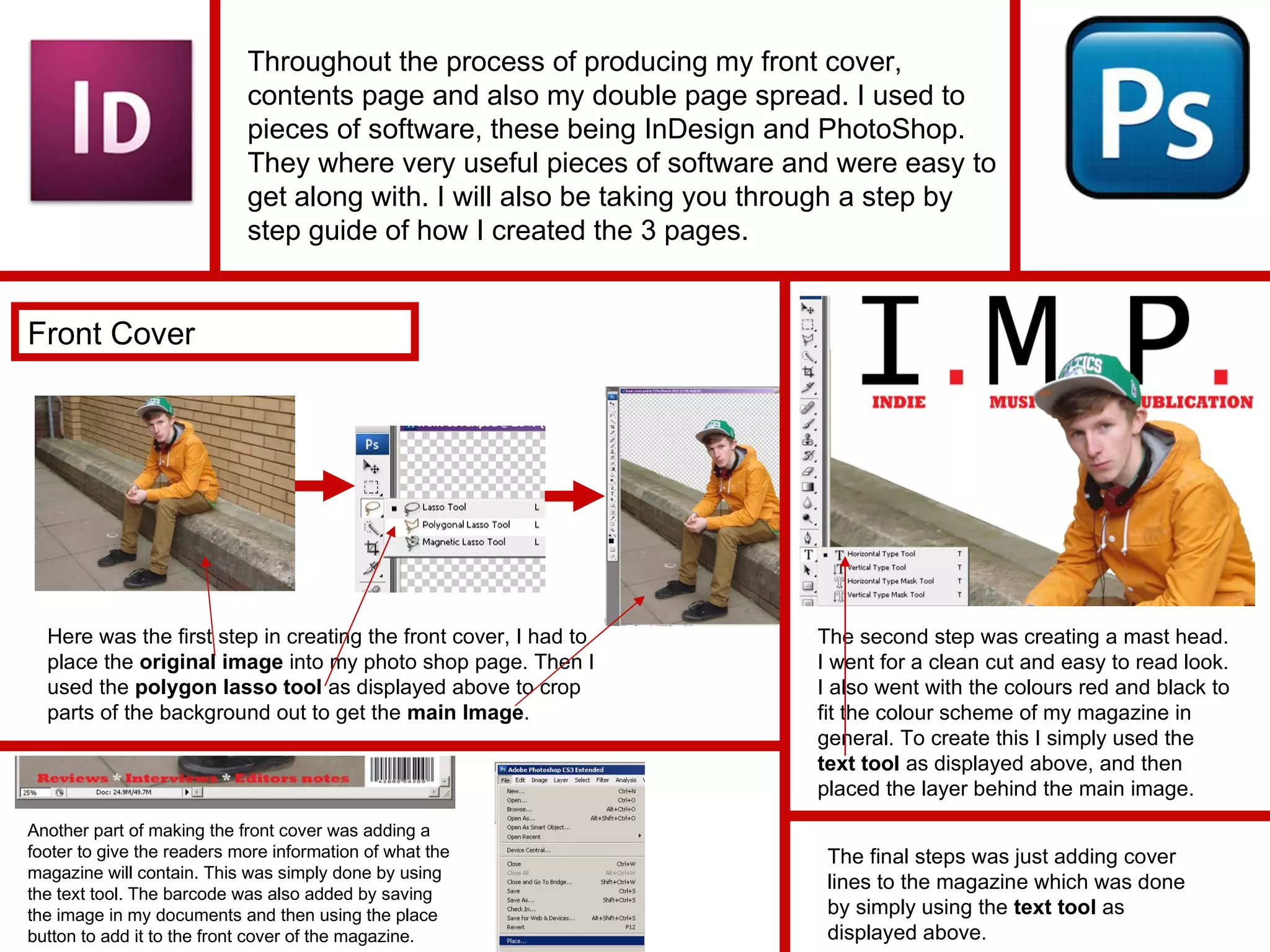 Throughout the process of producing my front cover, contents page and also my double page spread. I used to pieces of software, these being InDesign and PhotoShop. They where very useful pieces of software and were easy to get along with. I will also be taking you through a step by step guide of how I created the 3 pages. Front Cover Here was the first step in creating the front cover, I had to place the  original image  into my photo shop page. Then I used the  polygon lasso tool  as displayed above to crop parts of the background out to get the  main Image . The second step was creating a mast head. I went for a clean cut and easy to read look. I also went with the colours red and black to fit the colour scheme of my magazine in general. To create this I simply used the  text tool  as displayed above, and then placed the layer behind the main image. Another part of making the front cover was adding a footer to give the readers more information of what the magazine will contain. This was simply done by using the text tool. The barcode was also added by saving the image in my documents and then using the place button to add it to the front cover of the magazine. The final steps was just adding cover lines to the magazine which was done by simply using the  text tool  as displayed above. 