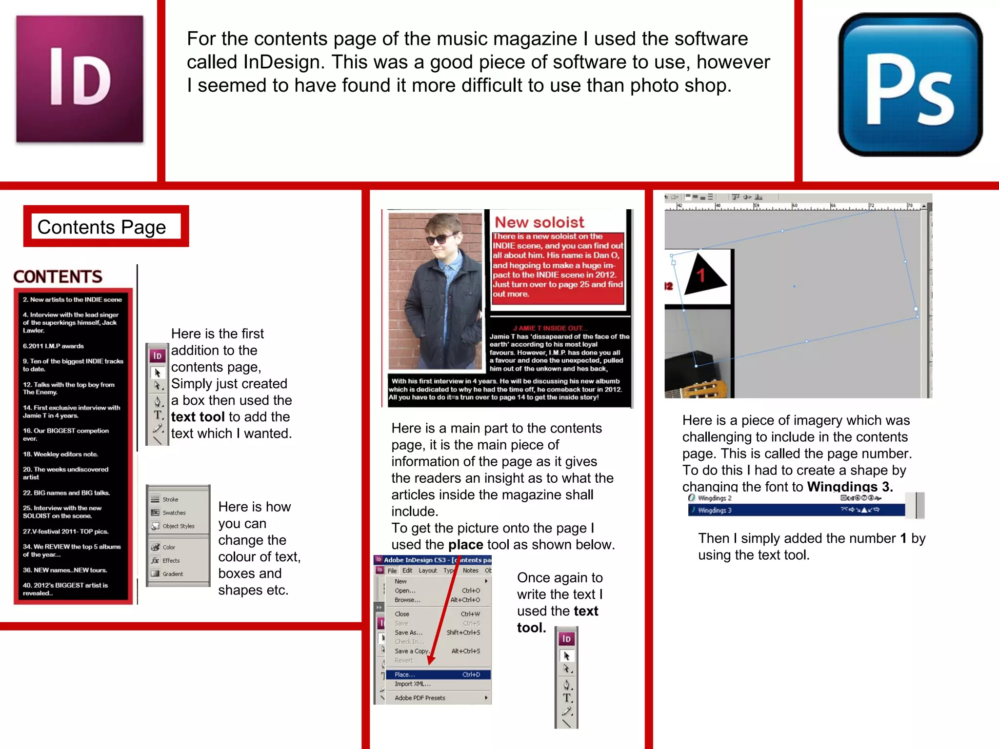 For the contents page of the music magazine I used the software called InDesign. This was a good piece of software to use, however I seemed to have found it more difficult to use than photo shop. Contents Page Here is the first addition to the contents page, Simply just created a box then used the  text tool  to add the text which I wanted. Here is how you can change the colour of text, boxes and shapes etc. Here is a main part to the contents page, it is the main piece of information of the page as it gives the readers an insight as to what the articles inside the magazine shall include. To get the picture onto the page I used the  place  tool as shown below. Once again to write the text I used the  text tool. Here is a piece of imagery which was challenging to include in the contents page. This is called the page number. To do this I had to create a shape by changing the font to  Wingdings 3. Then I simply added the number  1  by using the text tool. 