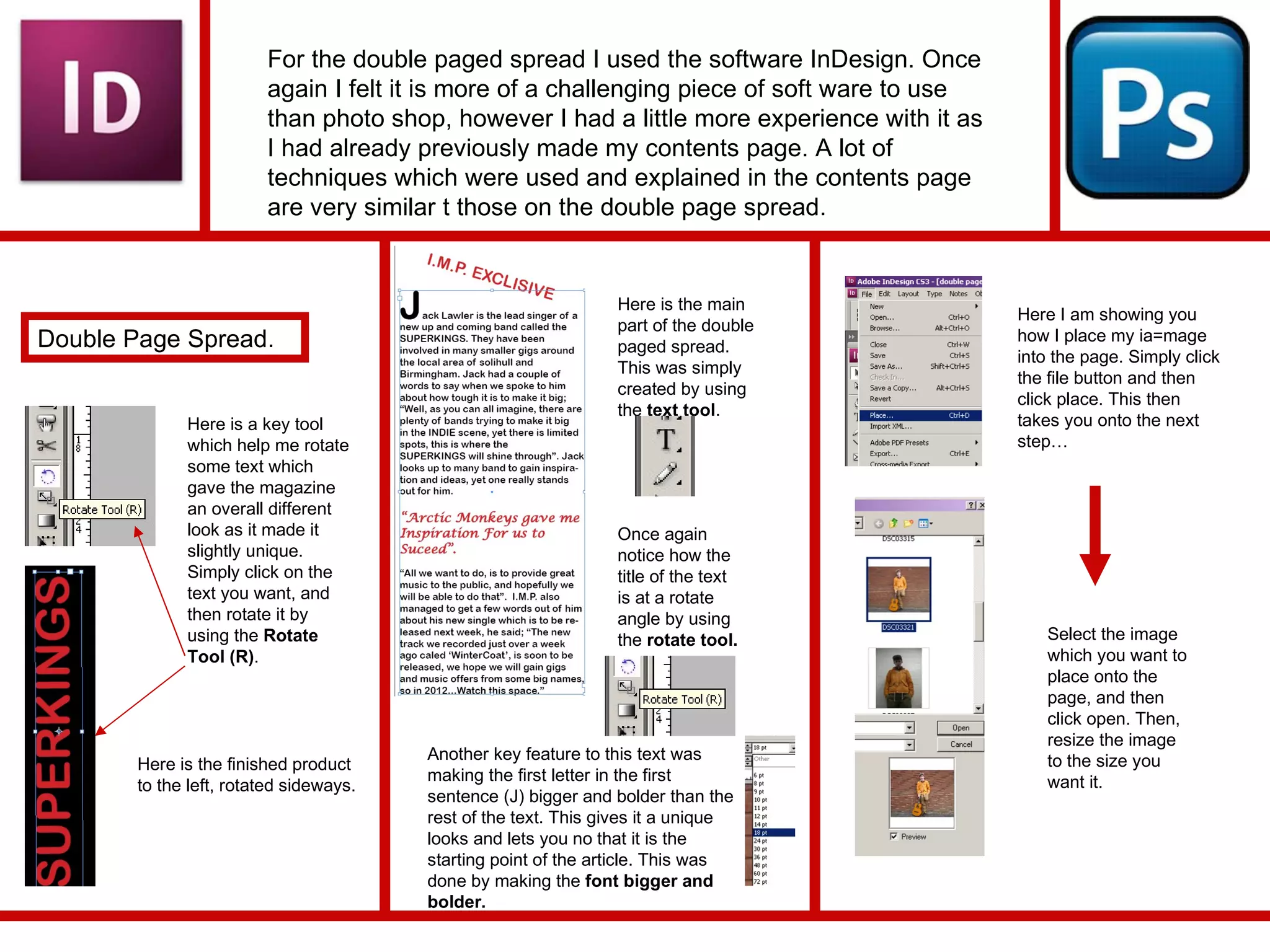 For the double paged spread I used the software InDesign. Once again I felt it is more of a challenging piece of soft ware to use than photo shop, however I had a little more experience with it as I had already previously made my contents page. A lot of techniques which were used and explained in the contents page are very similar t those on the double page spread. Double Page Spread.  Here is a key tool which help me rotate some text which gave the magazine an overall different look as it made it slightly unique. Simply click on the text you want, and then rotate it by using the  Rotate Tool (R) . Here is the finished product to the left, rotated sideways. Here is the main part of the double paged spread. This was simply created by using the  text tool .  Once again notice how the title of the text is at a rotate angle by using the  rotate tool. Another key feature to this text was making the first letter in the first sentence (J) bigger and bolder than the rest of the text. This gives it a unique looks and lets you no that it is the starting point of the article. This was done by making the  font bigger and bolder. Here I am showing you how I place my ia=mage into the page. Simply click the file button and then click place. This then takes you onto the next step… Select the image which you want to place onto the page, and then click open. Then, resize the image to the size you want it.  