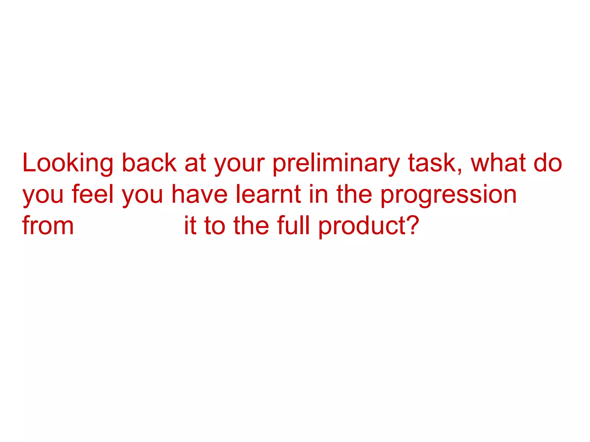 Looking back at your preliminary task, what do you feel you have learnt in the progression from  it to the full product? 