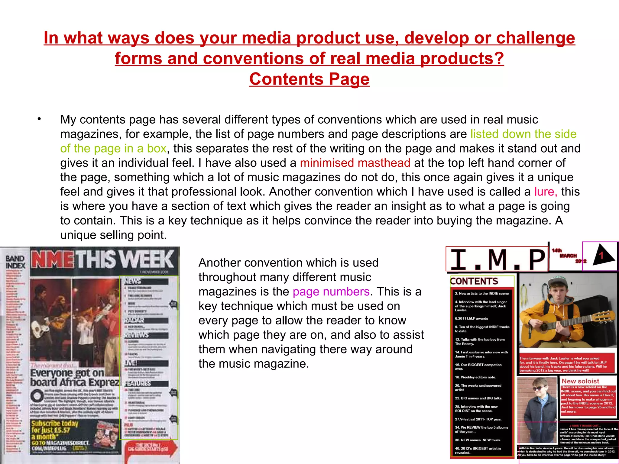 In what ways does your media product use, develop or challenge forms and conventions of real media products? Contents Page My contents page has several different types of conventions which are used in real music magazines, for example, the list of page numbers and page descriptions are  listed down the side of the page in a box , this separates the rest of the writing on the page and makes it stand out and gives it an individual feel. I have also used a  minimised masthead  at the top left hand corner of the page, something which a lot of music magazines do not do, this once again gives it a unique feel and gives it that professional look. Another convention which I have used is called a  lure,  this is where you have a section of text which gives the reader an insight as to what a page is going to contain. This is a key technique as it helps convince the reader into buying the magazine. A unique selling point. Another convention which is used throughout many different music magazines is the  page numbers . This is a key technique which must be used on every page to allow the reader to know which page they are on, and also to assist them when navigating there way around the music magazine. 