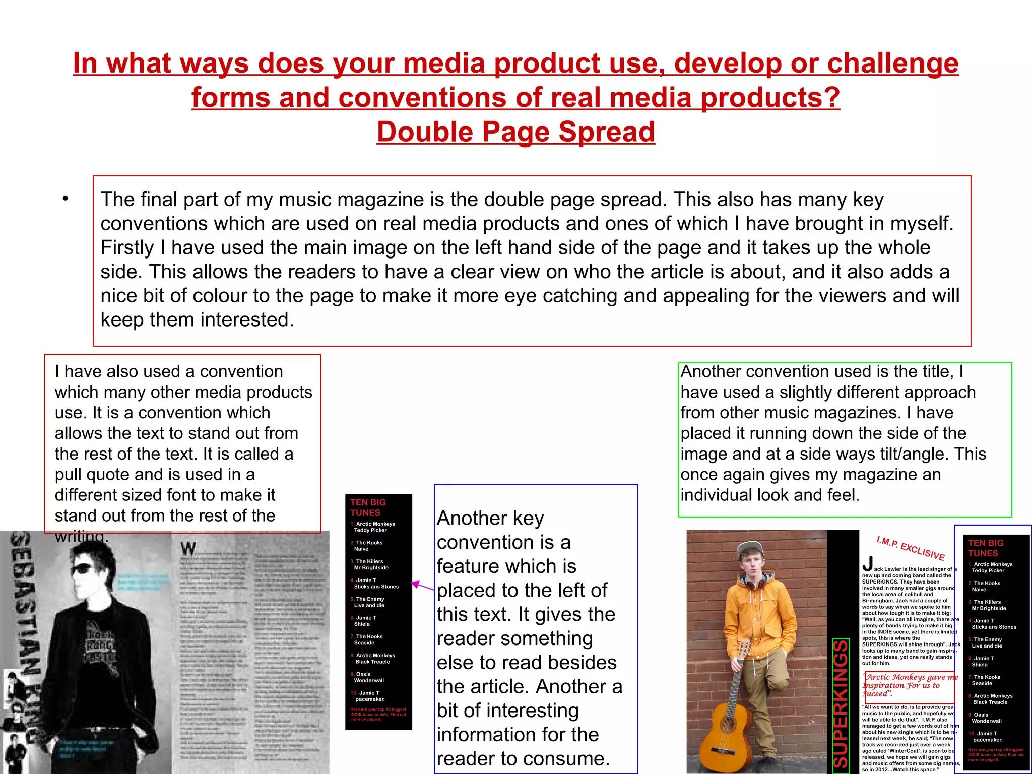 In what ways does your media product use, develop or challenge forms and conventions of real media products? Double Page Spread The final part of my music magazine is the double page spread. This also has many key conventions which are used on real media products and ones of which I have brought in myself. Firstly I have used the main image on the left hand side of the page and it takes up the whole side. This allows the readers to have a clear view on who the article is about, and it also adds a nice bit of colour to the page to make it more eye catching and appealing for the viewers and will keep them interested. Another key convention is a feature which is placed to the left of this text. It gives the reader something else to read besides the article. Another a bit of interesting information for the reader to consume. Another convention used is the title, I have used a slightly different approach from other music magazines. I have placed it running down the side of the image and at a side ways tilt/angle. This once again gives my magazine an individual look and feel. I have also used a convention which many other media products use. It is a convention which allows the text to stand out from the rest of the text. It is called a pull quote and is used in a different sized font to make it stand out from the rest of the writing. 
