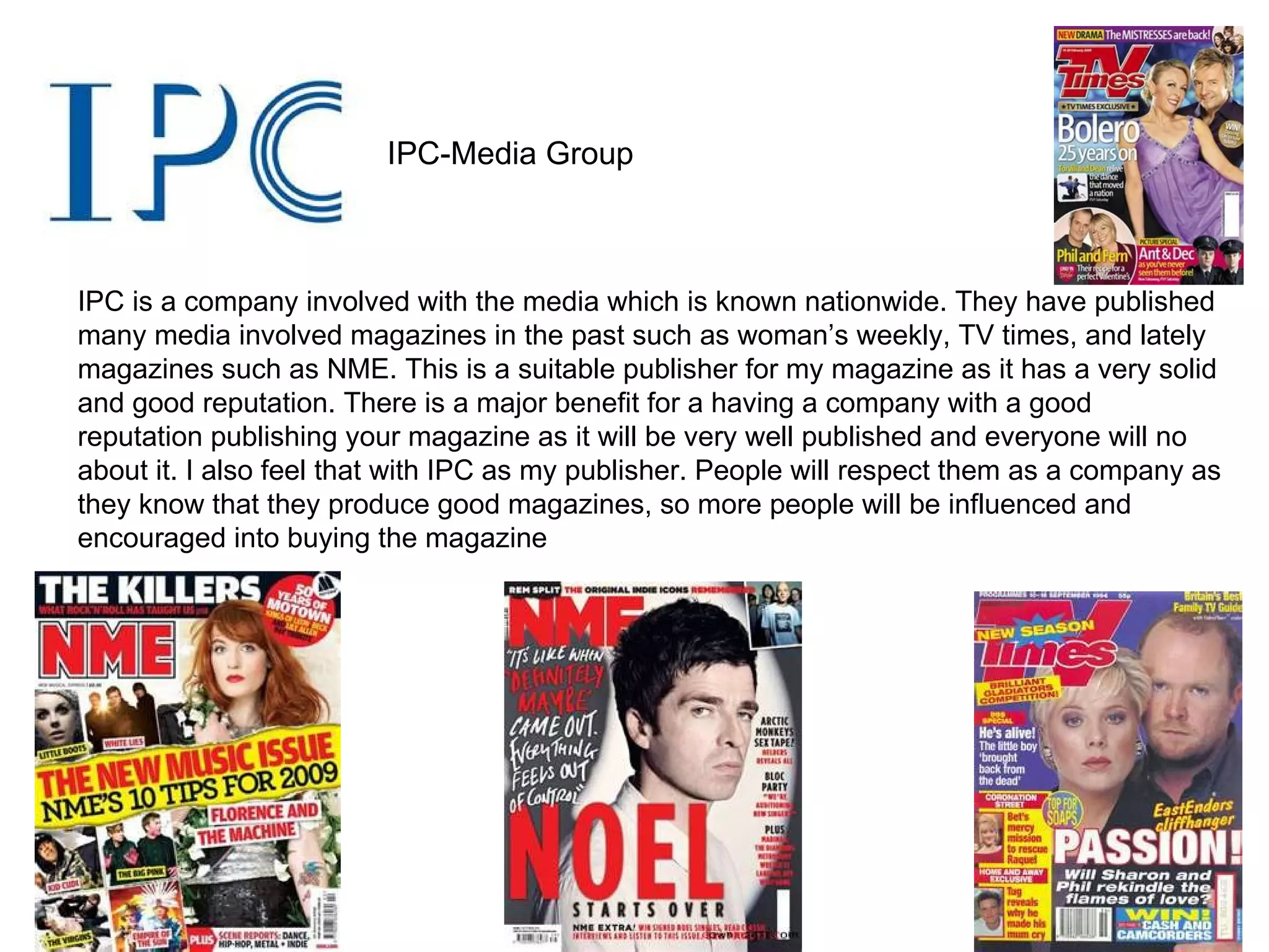 IPC-Media Group IPC is a company involved with the media which is known nationwide. They have published many media involved magazines in the past such as woman’s weekly, TV times, and lately magazines such as NME. This is a suitable publisher for my magazine as it has a very solid and good reputation. There is a major benefit for a having a company with a good reputation publishing your magazine as it will be very well published and everyone will no about it. I also feel that with IPC as my publisher. People will respect them as a company as they know that they produce good magazines, so more people will be influenced and encouraged into buying the magazine 