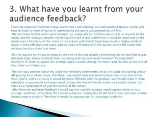 From my audience feedback I have learnt how I can improve my main product (teaser trailer) and
how to make it more effective in representing the genre and promoting the film.
The two main factors which were brought up, especially in the focus group was in regards to the
music and the footage, despite not being criticised it was stated that it could be improved as the
music was a bit too quite for some of the scenes and should have been louder/ higher pitch to
make it more effective and scary, and to make it fit more with the scenes within the trailer this
making the clips stand out more.

Also in regards to the music towards the end of the clip people commented on the fact that it just
instantly stop, where it should fade out along with the text used 'Invasion' 'Coming Soon‘
therefore if I were to create this product again I would change the music and the text at the end of
the trailer so it fades out.

The text was another factor my audience members commented on as it is quite distracting and an
off putting form of narrative, therefore they would have preferred to have heard the text rather
than read it, and as a result it would be more effective with the product, and would make it more
attractive as you would no longer need to have the text within the trailer and could include sub
titles as a replacement or just the names of the actors.
 Also from my audience feedback I would say this specific product would appeal more so to a
younger audience rather than the chosen audience, mainly due to the fact it does not have intense
horror aspects or gore Therefore it would be appropriate for a younger audience
 