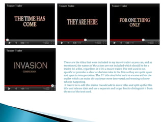 These are the titles that were included in my teaser trailer as you can, and as
mentioned, the names of the actors are not included which should be for a
trailer for a film, regardless of if it’s a teaser trailer. The text used is not
specific or provides a clear or decisive idea to the film as they are quite open
and open to interpretation. The 2nd title also links back to a scene within the
trailer which can make the audience more interested and wanting to know
what is happening.
 If I were to re-edit this trailer I would add in more titles and split up the film
title and release date and use a separate and larger font to distinguish it from
the rest of the text used.
 