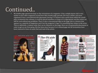 Continued..
     My double page spread develops on the conventions of a magazine, it has a simple layout and is very
     similar to how other magazines would have their double page spreads, this way is better and more
 


     organised. It has a conventional title placement, having 2-4 columns and a quote from within the article
     place in-between the columns, it could be placed anywhere as long as it is appropriate and the article can
     still be read without any problems. There is also a conventional logo on the page, this is a feature that
     appears in a majority of magazines and if not the magazine’s logo, it is something that relates to the artist.
     There is definitely a random order that can be followed on this page, there are no purposeful placements in
     order to get an eye flow going, this has been done because it is a relaxed page and all seriousness have
     been removed to have an easier feel and read of the article.




                                                                                                         Rhapso
 
