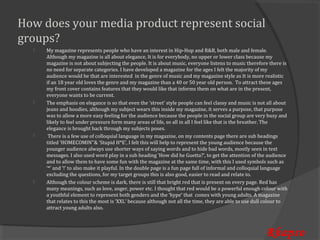 How does your media product represent social
groups?
      My magazine represents people who have an interest in Hip-Hop and R&B, both male and female.
      Although my magazine is all about elegance, It is for everybody, no upper or lower class because my
  


      magazine is not about subjecting the people. It is about music, everyone listens to music therefore there is
      no need for separate categories. I have developed a magazine for the ages I felt the majority of my
      audience would be that are interested in the genre of music and my magazine style as It is more realistic
      if an 18 year old loves the genre and my magazine than a 40 or 50 year old person. To attract these ages
      my front cover contains features that they would like that informs them on what are in the present,
      everyone wants to be current.
      The emphasis on elegance is so that even the ‘street’ style people can feel classy and music is not all about
      jeans and hoodies, although my subject wears this inside my magazine, it serves a purpose, that purpose
  


      was to allow a more easy feeling for the audience because the people in the social group are very busy and
      likely to feel under pressure form many areas of life, so all in all I feel like that is the breather. The
      elegance is brought back through my subjects poses.
       There is a few use of colloquial language in my magazine, on my contents page there are sub headings
      titled ‘HOMECOMIN’’& ‘Stupid H*E’, I felt this will help to represent the young audience because the
  


      younger audience always use shorter ways of saying words and to hide bad words, mostly seen in text
      messages. I also used word play in a sub heading ‘How did he Guetta?’, to get the attention of the audience
      and to allow them to have some fun with the magazine at the same time, with this I used symbols such as
      ‘*’ and ‘!’ to also make it playful. In the double page is a fun page full of informal and colloquial language
      excluding the questions, for my target groups this is also good, easier to read and relate to.
      Although the colour scheme is dark, there is still that bright red that is present on every page. Red has
      many meanings, such as love, anger, power etc. I thought that red would be a powerful enough colour with
  


      a youthful element to represent both genders and the ‘hype’ that comes with young adults. A magazine
      that relates to this the most is ‘XXL’ because although not all the time, they are able to use dull colour to
      attract young adults also.



                                                                                                          Rhapso
 