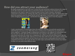 How did you attract your audience?
      By using a young female on my front cover, it attract the male and female audience between the ranges of
      16-25, this is because naturally males are attracted to females and because some females may see
  


      themselves in the model or aspire to be like the model it terms of style or beauty. I also placed
      components to make them eye catching, like puffs to get the attention of the reader, the skyline place right
      above the masthead cannot be missed and the sell line right below. It will make the reader wonder how I
      will be ‘bringing elegance to music..’ and therefore have them wanting more to view the progress.




      I made a questionnaire on zoomerang to know the audience’s interests, one particular question that I
      asked that got a lot of yes to was ‘Other than music, would you have anything else you would put in a
  


      music magazine?’, I instantly thought of adding sports and fashion to my magazine for both genders and
      this also made me add a QR code on the bottom left of my magazine. This allows quick and easy
      subscription and enters the reader into a competition for a prize to do with and without music, like free
      holidays for 2. On the bottom right, adjacent to one of the sides of the barcode I have added a website that
      can be visited, which the audience can use if they do not want to have a subscription but want to enter
      competitions from there, also on the site there are other topics and articles that do not have any relation
      to music, so it can entice many different tastes.




                                                                                                         Rhapso
 