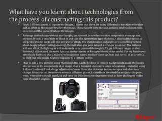 What have you learnt about technologies from
the process of constructing this product?
       I used a Nikon camera to capture my images, I learnt that there are many different factors that will either
       add an effect to the picture or affect the image. These factors were the shot distance and resolution, mise-
   


       en-scene and the concept behind the images.
       An image can be taken without any thought, but it won’t be as effective as an image with a concept and
       purpose. It took a lot of time to think of and take the appropriate type of photos. I also had the option to
   


       use props which I did to add that extra bit of effect. The shot distance and angles are something to think
       about deeply when creating a concept, this will also give your subject a stronger presence. The distance
       will also affect the lighting as well so it needs to be planned thoroughly. To get different ranges in shot
       distance, I either used the zoom function on my camera or I stepped closer to my model. For my front cover
       specifically I noticed that a majority of magazines have a medium-close up(head and torso) of an artist(s),
       so I felt that this would help my magazine to a certain degree.
       I had to edit a few pictures using Photoshop, this had to be done to remove backgrounds, make the images
       sharper and or fix components of an image. Over a hundred shots were taken in total and I ended up using
   


       5 of just 1 subject. I had a large selection to choose from, this is always key as concepts and ideas may
       change. I constructed the mise-en-scene at different places, I stated how I wanted the subject(s) to pose ,
       wear, where they should stand/sit and even the little intricate placements such as how the fingers on the
       hand should be aligned.




                                                                                                           Rhapso
 