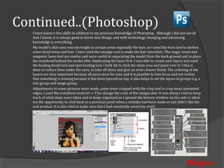 Continued..(Photoshop)
     I have learnt a few skills in addition to my previous knowledge of Photoshop. Although I did not use all
     that I learnt, it is always good to know new things, and with technology changing and advancing,
 


     knowledge is everything.
     My model’s skin tone was too bright in certain areas especially the hair, so I used the burn tool to darken
     some facial areas and hair. I later used the smudge tool to make the hair smoother. The magic wand and
 


     magnetic lasso tool are similar and were useful in separating the model from the back ground and to place
     the masthead behind the model after duplicating the layer first. I was able to create new layers and used
     the healing brush tool and spot healing tool. I held Alt to click the clean area and paint over it. I this is
     done to reduce lines under the eyes, to take off shine and give an even cleaner finish. The ordering of the
     layers are very important because all parts must be seen and it is possible to lose focus and not realise
     that something is missing because it has been layered on top, it also helps to set the layers in groups e.g. a
     text group and image group.
     Adjustments to some pictures were made, some were cropped with the crop tool to crop away unwanted
     edges, I used the transform tool(ctrl + T)to change the scale of the images also. It was always vital to keep
 


     track of what steps were taken and to keep organised so I opened the history window on the side to allow
     me the opportunity to click back to a previous point when a mistake had been made or just didn’t like the
     end product. It is also vital to make sure that I had constantly saved my work.




                                                                                                         Rhapso
 