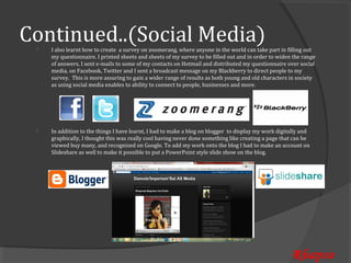 Continued..(Social Media)
     I also learnt how to create a survey on zoomerang, where anyone in the world can take part in filling out
     my questionnaire. I printed sheets and sheets of my survey to be filled out and in order to widen the range
 


     of answers, I sent e-mails to some of my contacts on Hotmail and distributed my questionnaire over social
     media, on Facebook, Twitter and I sent a broadcast message on my Blackberry to direct people to my
     survey. This is more assuring to gain a wider range of results as both young and old characters in society
     as using social media enables to ability to connect to people, businesses and more.




     In addition to the things I have learnt, I had to make a blog on blogger to display my work digitally and
     graphically, I thought this was really cool having never done something like creating a page that can be
 


     viewed buy many, and recognised on Google. To add my work onto the blog I had to make an account on
     Slideshare as well to make it possible to put a PowerPoint style slide show on the blog.




                                                                                                      Rhapso
 