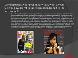 Looking back at your preliminary task, what do you
feel you have learnt in the progression from it to the
full product?
       For both my preliminary task and my magazine, there is a sense of my trademark designing and in both of them,
       through the similar layout and amount of content. However, there are numerous ways in which my skills have
   


       helped me improve from my preliminary task to my final magazine piece. The most noticeable difference is that
       my preliminary task was made on publisher, using just basic knowledge of what a school paper should be like. To
       blur the background I had to use Picnik, in addition I used bright vibrant colours so that It can be eye-catching. It
       also breaks conventions like the masthead is usually and supposed to be at the top but it is place on the bottom.
       Now, I have created a piece that follows codes and conventions, contains a better image, a well thought out image
       that comes with a concept and serves a purpose. I have added other things that would be useful in order to have
       my magazine purchased(Barcode, QR code) and able to attract my audience through competitions, what they
       should listen to etc. Whereas my preliminary task didn’t have any thing that will attract definitely.




                                                                                                           Rhapso
 