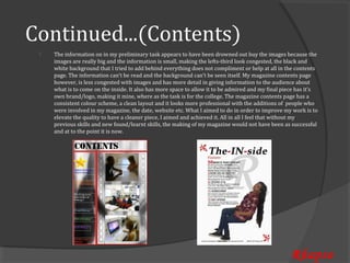 Continued...(Contents)
     The information on in my preliminary task appears to have been drowned out buy the images because the
     images are really big and the information is small, making the lefts-third look congested, the black and
 


     white background that I tried to add behind everything does not compliment or help at all in the contents
     page. The information can’t be read and the background can’t be seen itself. My magazine contents page
     however, is less congested with images and has more detail in giving information to the audience about
     what is to come on the inside. It also has more space to allow it to be admired and my final piece has it’s
     own brand/logo, making it mine, where as the task is for the college. The magazine contents page has a
     consistent colour scheme, a clean layout and it looks more professional with the additions of people who
     were involved in my magazine, the date, website etc. What I aimed to do in order to improve my work is to
     elevate the quality to have a cleaner piece, I aimed and achieved it. All in all I feel that without my
     previous skills and new found/learnt skills, the making of my magazine would not have been as successful
     and at to the point it is now.




                                                                                                     Rhapso
 