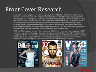 Front Cover Research
     I decided to base my magazine on well known genres, so it would be hard to think of what to name my
     magazine, how I should lay it out, what pictures to take e.t.c in order to differentiate my magazine from
 


     other Hip-Hop and R&B magazines. One thing I notice that I really liked from ‘Billboard’ magazine is that
     they are able to emit a sense of class, this lead to me making the name Rhapsody. The definition for this is
     an effusively enthusiastic or ecstatic expression of feeling, in relation to the music industry it means a
     Rhapsody in music is a one-movement work that is episodic yet integrated, free-flowing in structure,
     featuring a range of highly contrasted moods, colour and tonality. My aim was to converge these different
     meanings of the word, and elevate the elegance that comes from within the word.
     ‘VIBE’ and ‘XXL’ magazine have very short mastheads, ‘VIBE’s is very large and wide, as opposed to ‘XXL’s
     which has 1 less letter and small, the font makes it look even smaller but it works well, I looked into this
 


     deeply to see if I can mix both wide a small elements of each magazine. Both magazines also have very high
     contrast against any background, this is also better helped by the simple layout and structure of the
     magazines, it is not too congested, I did not what that because it takes away the elegance.




                                                                                                         Rhapso
 