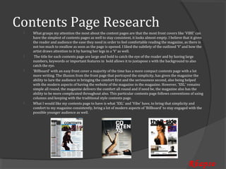Contents Page Research
     What grasps my attention the most about the content pages are that the most front covers like 'VIBE' can
     have the simplest of contents pages as well to stay consistent, it looks almost empty. I believe that it gives
 


     the reader and audience the ease they need in order to feel comfortable reading the magazine, as there is
     not too much to swallow as soon as the page is opened. I liked the subtlety of the outlined ‘V’ and how the
     artist draws attention to it by having her legs in a ‘V’ as well.
      The title for each contents page are large and bold to catch the eye of the reader and by having large
     numbers, keywords or important features in bold allows it to juxtapose s with the background to also
 


     catch the eye.
     'Billboard' with an easy front cover a majority of the time has a more compact contents page with a lot
     more writing. The illusion from the front page that portrayed the simplicity, has given the magazine the
 


     ability to lure the audience in bringing the comfort first and the seriousness second, also being helped
     with the modern aspects of having the website of the magazine in the magazine. However, 'XXL' remains
     simple all round, the magazine delivers the comfort all round and if need be, the magazine also has the
     ability to be more complicated throughout also. This particular contents page follows conventions of using
     columns and keeping with the traditional style contents page.
     What I would like my contents page to have is what 'XXL' and 'Vibe' have, to bring that simplicity and
     comfort to my magazine consistently, bring a lot of modern aspects of 'Billboard' to stay engaged with the
 


     possible younger audience as well.




                                                                                                         Rhapso
 