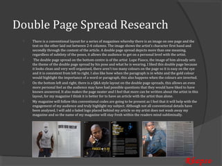 Double Page Spread Research
     There is a conventional layout for a series of magazines whereby there is an image on one page and the
     text on the other laid out between 2-4 columns. The image shows the artist’s character first hand and
 


     secondly through the content of the article. A double page spread depicts more than one meaning,
     regardless of subtlety of the poses, it allows the audience to get on a personal level with the artist.
      The double page spread on the bottom centre is of the artist Lupe Fiasco, the image of him already sets
     the theme of the double page spread by his pose and what he is wearing. I liked this double page because
 


     it looks clean and very well organised, there aren’t too many colours on the page so it is easy on the eye
     and it is consistent from left to right. I also like how when the paragraph is in white and the gold colour
     would highlight the importance of a word or paragraph, this also happens when the colours are inverted.
     On the bottom left and right, there is a Q&A style layout on the double page spreads, this allows an even
     more personal feel as the audience may have had possible questions that they would have liked to have
 


     known answered. It also makes the page neater and I feel that more can be written about the artist in this
     layout, for my magazine I think it is better for to have an article with the artist than alone.
     My magazine will follow this conventional codes are going to be present as I feel that it will help with the
     engagement of my audience and truly highlight my subject. Although not all conventional details have
 


     been analysed, I will add a faded logo placed behind my article so my artist does not wash away my
     magazine and so the name of my magazine will stay fresh within the readers mind subliminally.




                                                                                                        Rhapso
 