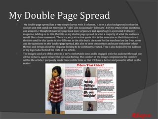 My Double Page Spread
      My double page spread has a very simple layout with 3 columns, it is on a plan background so that the
     colours and text stand out more like in ‘VIBE’ and occasionally ‘Billboard’. For my article it has questions
 


     and answers, I thought it made my page look more organised and again to give a personal feel to my
     magazine. Adding on to this, the title on my double page spread, is what a majority of what the audience
     would like to have answered. There is a very attractive quote that is the same size as the title to attract,
     the font used for this quote is also different to the title but is the same for the masthead on the front cover
     and the questions on this double page spread, this also to keep consistency and stays within the colour
     themes and brings about the elegance looking to be constantly created. This is also helped by the addition
     of my logo faded behind the texts of the article.
     The images used are of the artist in a very comfortable zone and is engaged with the audience through out
     all the pictures, again to have the personal feeling. The comfort of the image compliments the comfort
 


     within the article, I purposely made these subtle links so that it’ll have a better and powerful effect on the
     reader.




                                                                                                          Rhapso
 