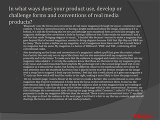 In what ways does your product use, develop or
challenge forms and conventions of real media
products?
       ‘Rhapsody’ uses the forms and conventions of real music magazines through its layout, consistency and
       content. It has the conventional style of having a bright masthead behind the image, regardless if it is
       behind, it is still the first thing that we see and although most masthead fonts are bold and straight, my
   



       magazine challenges the convention a little by having a different font. Underneath my masthead I had a
       sell line that reads ‘Bringing elegance to music..’ I decided this because I wanted to make a magazine that
       goes beyond that of normal magazines, wanted to bring elegance because I felt that Hip-Hop and R&B can
       be classy. There is also a skyline on my magazine, a lot of magazines have these and I felt it would help if
       my magazine had the same. My magazine is a fusion of ‘Billboard’, ‘VIBE’ and ‘XXL’, containing all its
       conventional codes.
       Also developing on the forms and conventions of a magazine I added a puff that gives the reader a short
       list of artists that not only are on top of the charts but are also associated with my magazine both
       presently and in the future. To make sure that the audience is engaged and reader to read further into my
   



       magazine I also added a ‘+’ to help the audience know that these are the kind of tips my magazine gives
       every issue and could resuscitate their playlists. My anchorage text is the second large sized text on my
       magazine so it attracts the reader, but having it a different colour to my masthead allows it to draw its
       own attention once the masthead has been read, it placed centre near the bottom straight on the image
       with a strap line to support it both top and bottom, I feel that this is well placed as it gives my magazine a
       ‘C’ style eye flow which will lead the reader to the right, making it more likely to have the page turned.
        On my contents page, I used a flower at the corners to make a border, this is conventional in some other
       magazines that I haven’t mentioned, it helps keep the focus on the text between them. It also has the
       conventional faded logo behind the text to keep the audience alert to what magazine they are reading or
   



       about to purchase, it also has the date at the bottom of the page which is also conventional . However, my
       title challenges the conventional style of having the page being called ‘Contents’, I called it ‘The-IN-side’ to
       purposely to make my magazine different than the normal. There is also a conventional letter ‘C’ eye flow
       on this page to direct the audience to the next page, I feel that it is fair to say that my contents page overall
       develops the forms and conventions of real media products.




                                                                                                              Rhapso
 