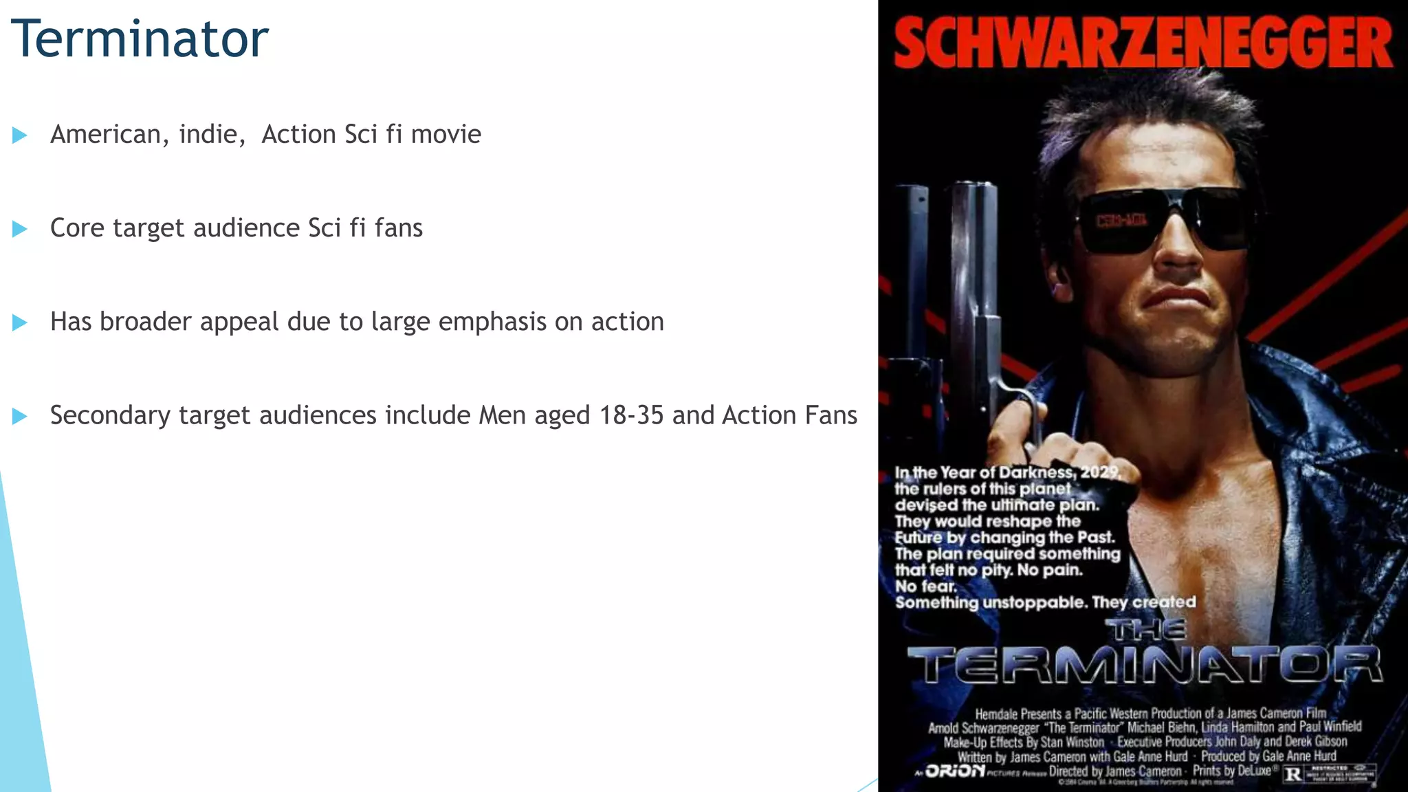 Terminator
American, indie, Action Sci fi movie
Core target audience Sci fi fans
Has broader appeal due to large emphasis on action
Secondary target audiences include Men aged 18-35 and Action Fans