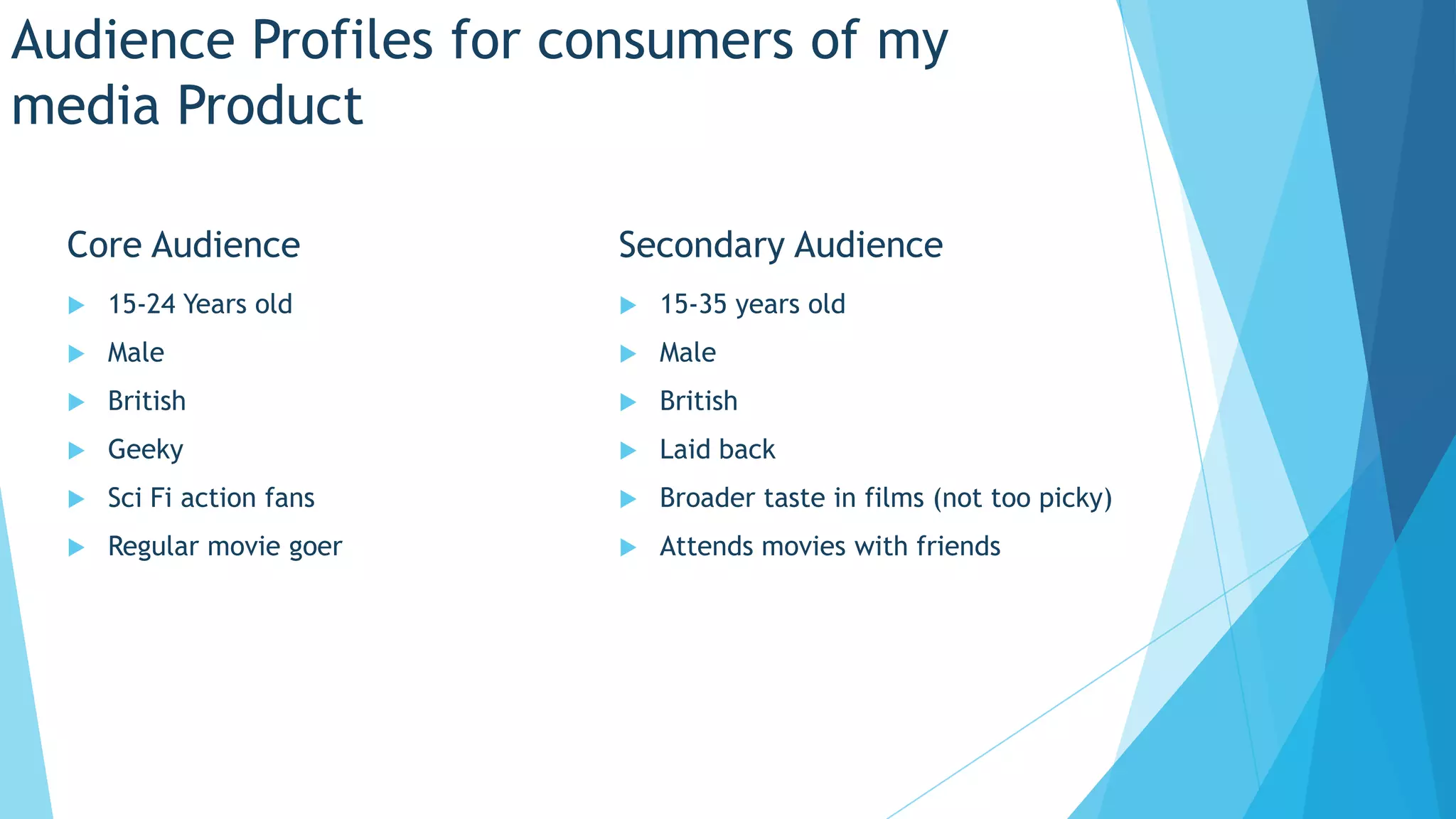 Audience Profiles for consumers of my
media Product
Core Audience Secondary Audience
15-24 Years old 15-35 years old
Male Male
British British
Geeky Laid back
Sci Fi action fans Broader taste in films (not too picky)
Regular movie goer Attends movies with friends