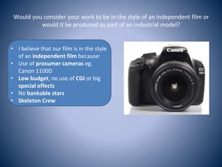 Would you consider your work to be in the style of an independent film or
would it be produced as part of an industrial model?
• I believe that our film is in the style
of an independent film because:
• Use of prosumer cameras eg.
Canon 1100D
• Low budget, no use of CGI or big
special effects
• No bankable stars
• Skeleton Crew
 