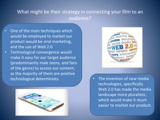 What might be their strategy in connecting your film to an
audience?
• The invention of new media
technologies, specifically
Web 2.0 has made the media
landscape more pluralistic,
which would make it much
easier to market our product.
• One of the main techniques which
would be employed to market our
product would be viral marketing,
and the use of Web 2.0
• Technological convergence would
make it easy for our target audience
(predominantly male teens, and fans
of the genre) to access our content,
as the majority of them are positive
technological determinists.
 