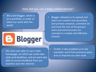 How did you use a blog collaboratively?
• We used blogger, which is
an e-portfolio, in order to
share our work with the
world
• Blogger allowed us to upload and
share our content and secondary
and primary research, comment on
and view the rest of the group’s
work and communicate our
concept in a simple and effective
manner
• We were also able to use a main
homepage, on which we could view
tasks and deadlines, and we were also
able to receive feedback from our
teachers over the internet
• Finally, it also enabled us to see
exemplar work from previous years,
and so improve our own work
 