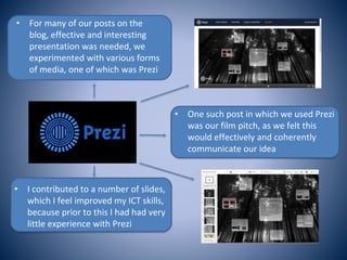 • For many of our posts on the
blog, effective and interesting
presentation was needed, we
experimented with various forms
of media, one of which was Prezi
• One such post in which we used Prezi
was our film pitch, as we felt this
would effectively and coherently
communicate our idea
• I contributed to a number of slides,
which I feel improved my ICT skills,
because prior to this I had had very
little experience with Prezi
 