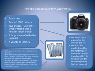 How did you actually film your work?
• Equipment:
• Canon 1100D camera
• Two tripods - One light,
smaller tripod, and a
heavier, larger tripod
• A large sheet of reflective
material
• A variety of torches
• We found space
was quite a big
issue on our set
• We used the
smaller tripod for
the tighter spaces
where the heavier
tripod wouldn't fit,
however with the
heavier tripod we
had more control
• Lighting was a major issue in the production of our
opening
• We found that although shining torches on the set
made it brighter, it also looked very harsh and torch-
like, which was something we didn't want
• So instead we shined the torches onto a reflective
sheet of material (as depicted to the right) which
flattened out the light, and brightened the set in a
more realistic manner
 