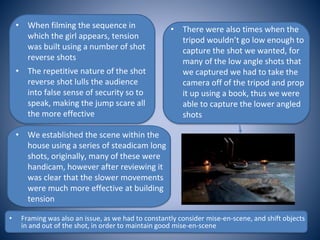 • When filming the sequence in
which the girl appears, tension
was built using a number of shot
reverse shots
• The repetitive nature of the shot
reverse shot lulls the audience
into false sense of security so to
speak, making the jump scare all
the more effective
• We established the scene within the
house using a series of steadicam long
shots, originally, many of these were
handicam, however after reviewing it
was clear that the slower movements
were much more effective at building
tension
• There were also times when the
tripod wouldn’t go low enough to
capture the shot we wanted, for
many of the low angle shots that
we captured we had to take the
camera off of the tripod and prop
it up using a book, thus we were
able to capture the lower angled
shots
• Framing was also an issue, as we had to constantly consider mise-en-scene, and shift objects
in and out of the shot, in order to maintain good mise-en-scene
 