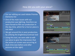 How did you edit your piece?
• For our editing we used Adobe Premier
Elements 9.0
• One of the main issues with our
production was lighting, therefore we
were forced to film our production in
the day time, which for a horror piece is
not ideal
• We got around this in post-production,
by utilising the brightness/contrast tool
• Using this tool, we were able to edit
our piece to give the impression that
the action on screen was occurring at
dusk-time (see before and after
pictures on the right)
 