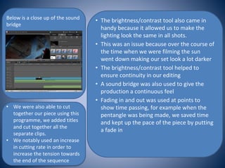 • The brightness/contrast tool also came in
handy because it allowed us to make the
lighting look the same in all shots.
• This was an issue because over the course of
the time when we were filming the sun
went down making our set look a lot darker
• The brightness/contrast tool helped to
ensure continuity in our editing
• A sound bridge was also used to give the
production a continuous feel
• Fading in and out was used at points to
show time passing, for example when the
pentangle was being made, we saved time
and kept up the pace of the piece by putting
a fade in
Below is a close up of the sound
bridge
• We were also able to cut
together our piece using this
programme, we added titles
and cut together all the
separate clips.
• We notably used an increase
in cutting rate in order to
increase the tension towards
the end of the sequence
 