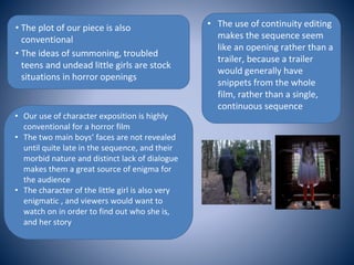 • The plot of our piece is also
conventional
• The ideas of summoning, troubled
teens and undead little girls are stock
situations in horror openings
• Our use of character exposition is highly
conventional for a horror film
• The two main boys’ faces are not revealed
until quite late in the sequence, and their
morbid nature and distinct lack of dialogue
makes them a great source of enigma for
the audience
• The character of the little girl is also very
enigmatic , and viewers would want to
watch on in order to find out who she is,
and her story
• The use of continuity editing
makes the sequence seem
like an opening rather than a
trailer, because a trailer
would generally have
snippets from the whole
film, rather than a single,
continuous sequence
 