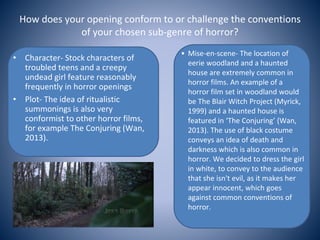 How does your opening conform to or challenge the conventions
of your chosen sub-genre of horror?
• Character- Stock characters of
troubled teens and a creepy
undead girl feature reasonably
frequently in horror openings
• Plot- The idea of ritualistic
summonings is also very
conformist to other horror films,
for example The Conjuring (Wan,
2013).
• Mise-en-scene- The location of
eerie woodland and a haunted
house are extremely common in
horror films. An example of a
horror film set in woodland would
be The Blair Witch Project (Myrick,
1999) and a haunted house is
featured in ‘The Conjuring’ (Wan,
2013). The use of black costume
conveys an idea of death and
darkness which is also common in
horror. We decided to dress the girl
in white, to convey to the audience
that she isn't evil, as it makes her
appear innocent, which goes
against common conventions of
horror.
 
